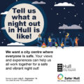 a graphic showing a night sky and groups of people underneath, with the council and Safer Hull partnership logos. Text says: Tell us what a night out in Hull is like. We want s city centre where everyone is safe. Your views and experiences can help us work together for a safe and vibrant night out.